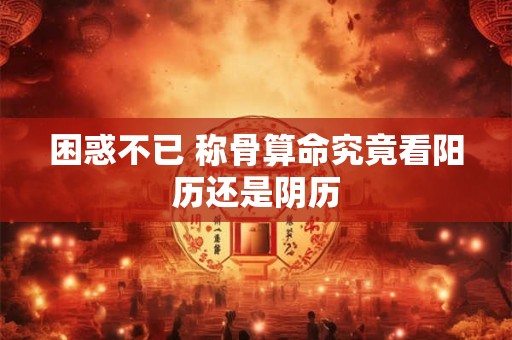 困惑不已 称骨算命究竟看阳历还是阴历