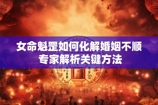 女命魁罡如何化解婚姻不顺 专家解析关键方法