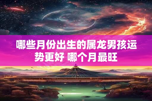 哪些月份出生的属龙男孩运势更好 哪个月最旺