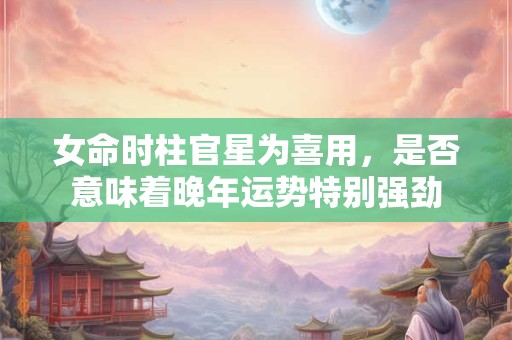 女命时柱官星为喜用，是否意味着晚年运势特别强劲