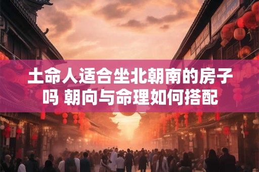 土命人适合坐北朝南的房子吗 朝向与命理如何搭配