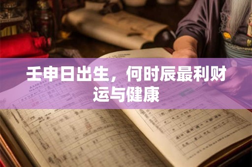 壬申日出生，何时辰最利财运与健康