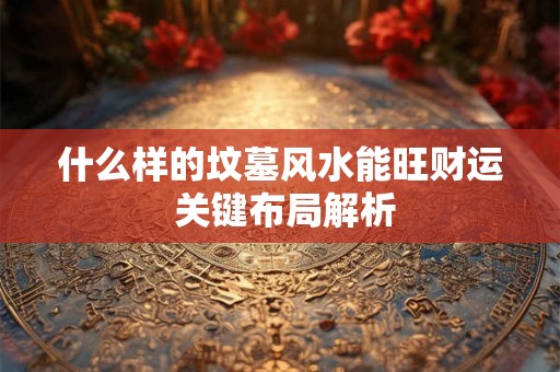 什么样的坟墓风水能旺财运 关键布局解析