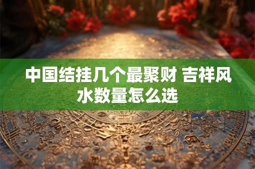 中国结挂几个最聚财 吉祥风水数量怎么选