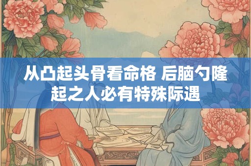 从凸起头骨看命格 后脑勺隆起之人必有特殊际遇