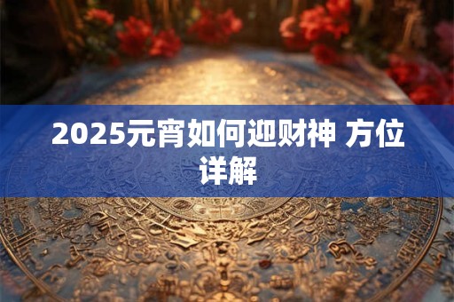 2025元宵如何迎财神 方位详解