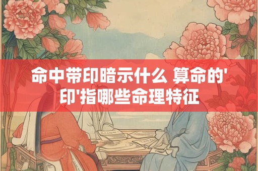 命中带印暗示什么 算命的'印'指哪些命理特征