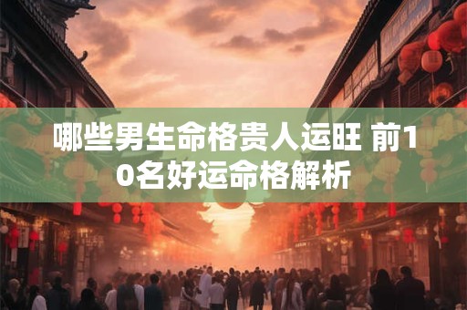 哪些男生命格贵人运旺 前10名好运命格解析