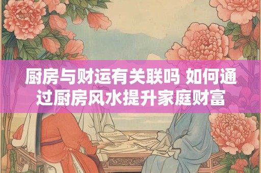 厨房与财运有关联吗 如何通过厨房风水提升家庭财富