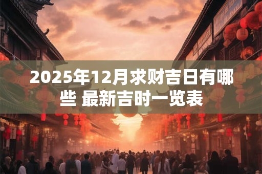 2025年12月求财吉日有哪些 最新吉时一览表 2025年12月求财吉日有哪些 最新吉时一览表