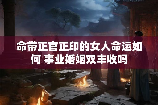 命带正官正印的女人命运如何 事业婚姻双丰收吗
