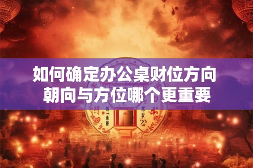 如何确定办公桌财位方向 朝向与方位哪个更重要