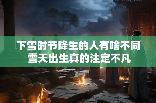 下雪时节降生的人有啥不同 雪天出生真的注定不凡