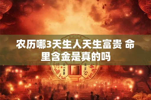 农历哪3天生人天生富贵 命里含金是真的吗