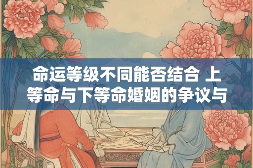 命运等级不同能否结合 上等命与下等命婚姻的争议与可能