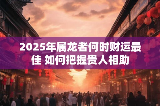 2025年属龙者何时财运最佳 如何把握贵人相助 2025年属龙者何时财运最佳 如何把握贵人相助