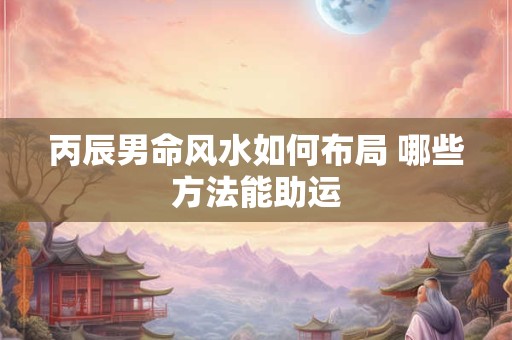 丙辰男命风水如何布局 哪些方法能助运