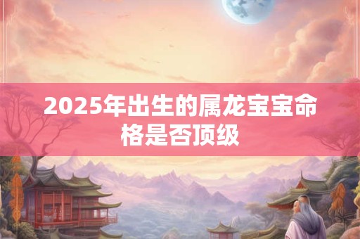 2025年出生的属龙宝宝命格是否顶级