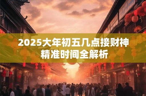 2025大年初五几点接财神 精准时间全解析