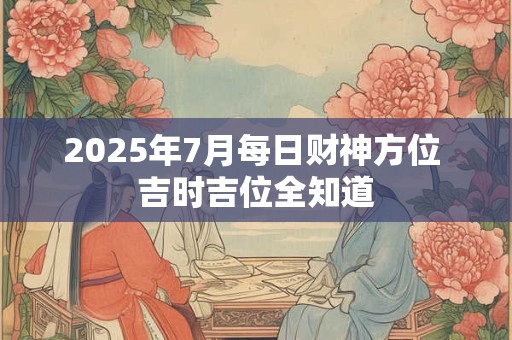 2025年7月每日财神方位 吉时吉位全知道