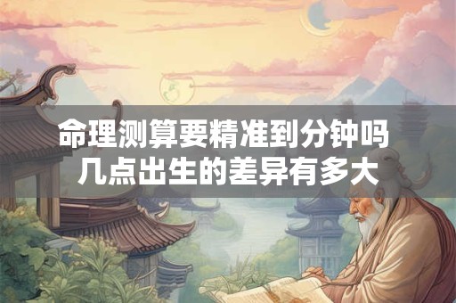 命理测算要精准到分钟吗 几点出生的差异有多大