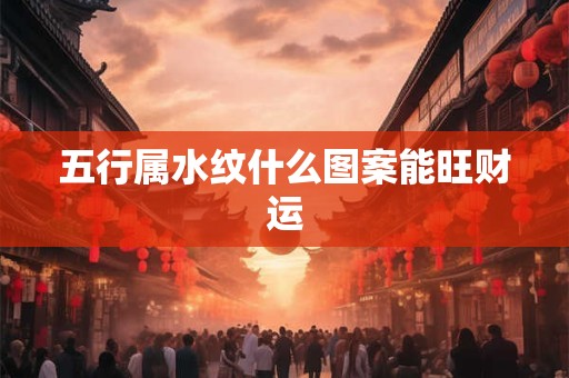 五行属水纹什么图案能旺财运 五行属水纹什么图案能旺财运