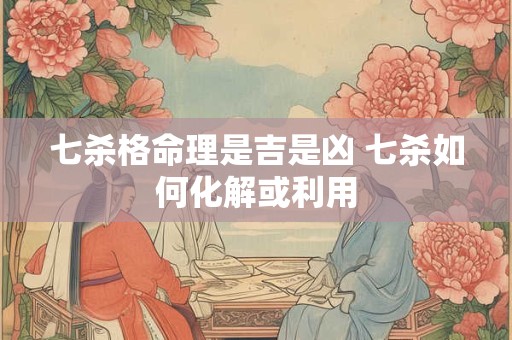 七杀格命理是吉是凶 七杀如何化解或利用