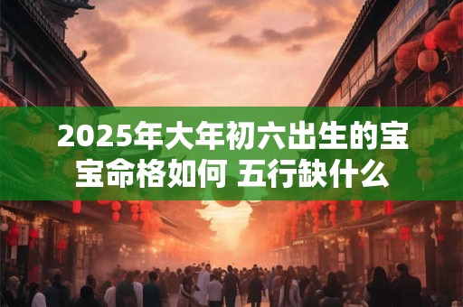 2025年大年初六出生的宝宝命格如何 五行缺什么