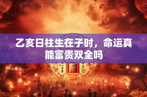 乙亥日柱生在子时，命运真能富贵双全吗