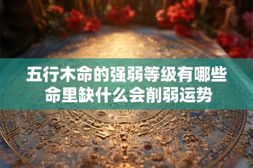 五行木命的强弱等级有哪些 命里缺什么会削弱运势