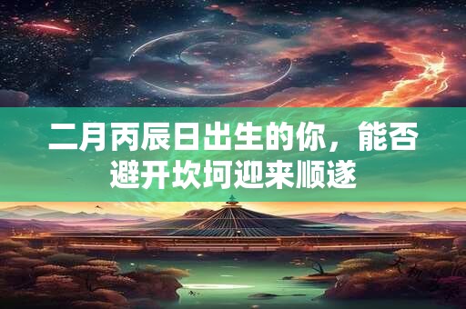 二月丙辰日出生的你，能否避开坎坷迎来顺遂