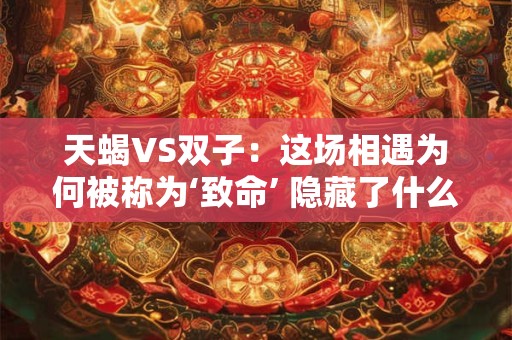 天蝎VS双子：这场相遇为何被称为‘致命’ 隐藏了什么秘密