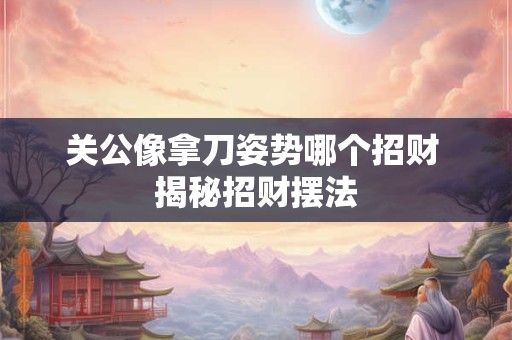 关公像拿刀姿势哪个招财 揭秘招财摆法