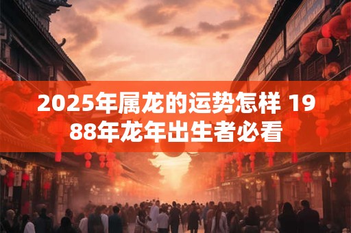 2025年属龙的运势怎样 1988年龙年出生者必看