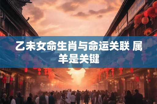 乙未女命生肖与命运关联 属羊是关键