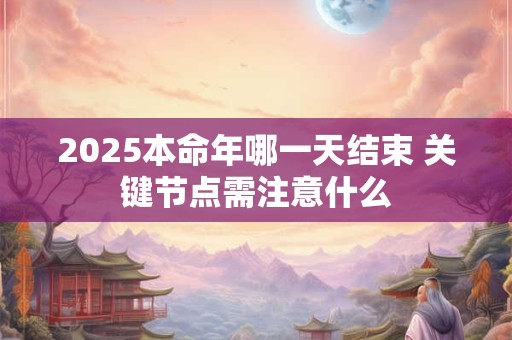 2025本命年哪一天结束 关键节点需注意什么