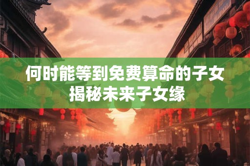 详细阅读:何时能等到免费算命的子女 揭秘未来子女缘 何时能等到免费算命的子女 揭秘未来子女缘