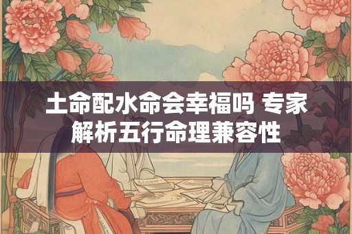 土命配水命会幸福吗 专家解析五行命理兼容性