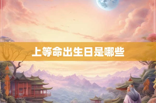 详细阅读:上等命出生日是哪些 上等命出生日是哪些