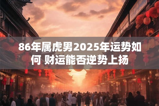 86年属虎男2025年运势如何 财运能否逆势上扬