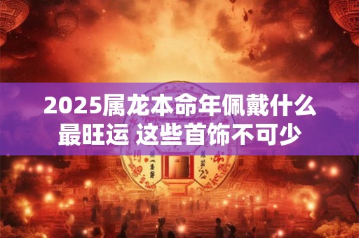 2025属龙本命年佩戴什么最旺运 这些首饰不可少