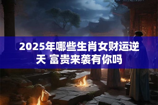 2025年哪些生肖女财运逆天 富贵来袭有你吗