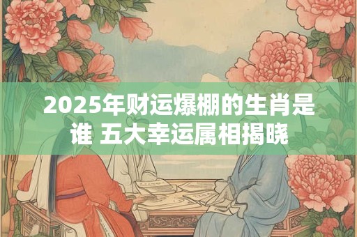 2025年财运爆棚的生肖是谁 五大幸运属相揭晓