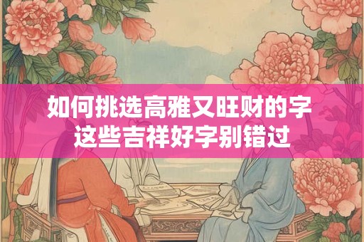 如何挑选高雅又旺财的字 这些吉祥好字别错过