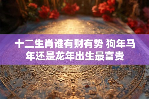 十二生肖谁有财有势 狗年马年还是龙年出生最富贵