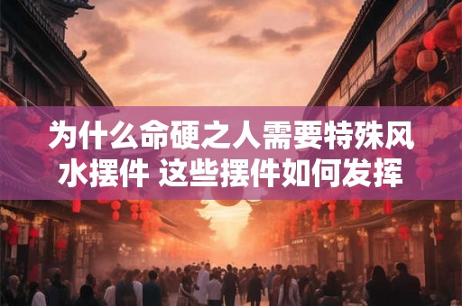 为什么命硬之人需要特殊风水摆件 这些摆件如何发挥作用