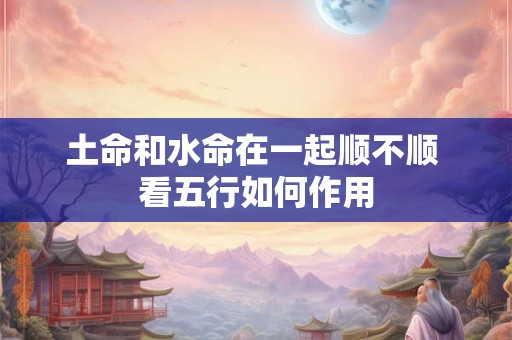 土命和水命在一起顺不顺 看五行如何作用