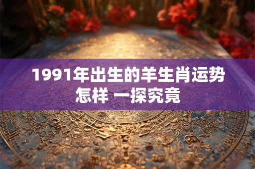 1991年出生的羊生肖运势怎样 一探究竟