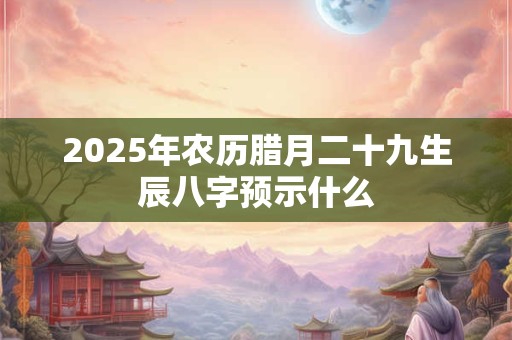 2025年农历腊月二十九生辰八字预示什么