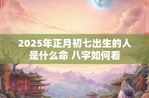 2025年正月初七出生的人是什么命 八字如何看